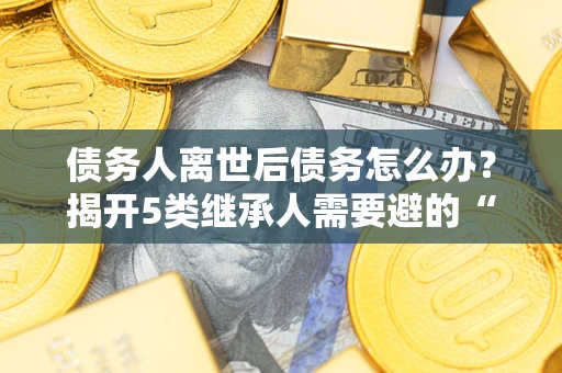 武汉债务人离世后债务怎么办？揭开5类继承人需要避的“坑”