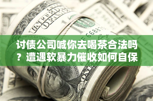 武汉讨债公司喊你去喝茶合法吗？遭遇软暴力催收如何自保？