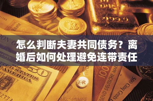 武汉怎么判断夫妻共同债务？离婚后如何处理避免连带责任？