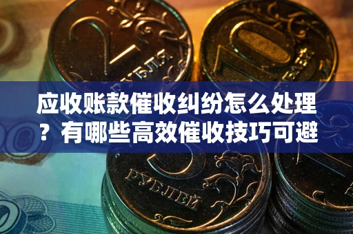 武汉应收账款催收纠纷怎么处理？有哪些高效催收技巧可避免坏账？